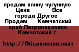  продам ванну чугунную › Цена ­ 7 000 - Все города Другое » Продам   . Камчатский край,Петропавловск-Камчатский г.